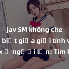 jav SM không che Phân biệt giữa giới tính và sex ở người lớn: Tìm hiểu sự khác biệt và yếu tố quyết định