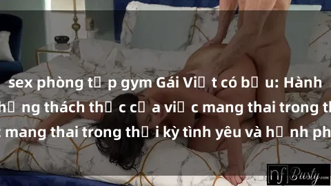 sex phòng tập gym Gái Việt có bầu: Hành trình vượt qua những thách thức của việc mang thai trong thời kỳ tình yêu và hạnh phúc.
