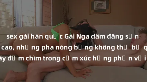 sex gái hàn quốc Gái Nga dâm đãng sẵn sàng làm tình đỉnh cao, những pha nóng bỏng không thể bỏ qua. Hãy đắm chìm trong cảm xúc hưng phấn với các cô gái Nga xinh đẹp này!