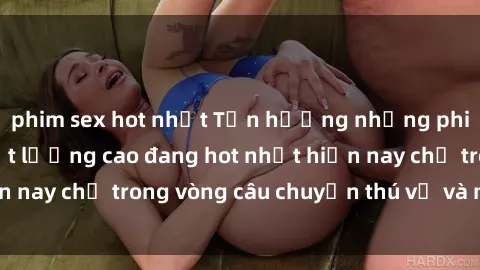 phim sex hot nhất Tận hưởng những phim sex Mỹ đen chất lượng cao đang hot nhất hiện nay chỉ trong vòng câu chuyện thú vị và mãn nhãn.