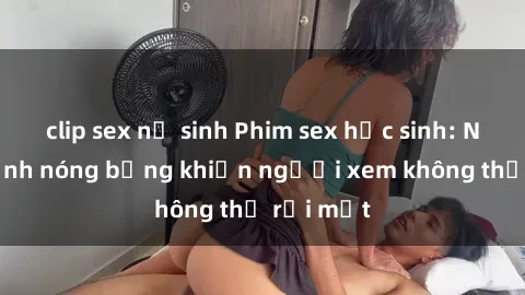 clip sex nữ sinh Phim sex học sinh: Những cảnh nóng bỏng khiến người xem không thể rời mắt