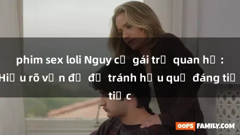 phim sex loli Nguy cơ gái trẻ quan hệ: Hiểu rõ vấn đề để tránh hậu quả đáng tiếc