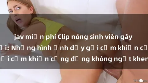 jav miễn phí Clip nóng sinh viên gây sốt trên mạng xã hội: Những hình ảnh đầy gợi cảm khiến cộng đồng không ngớt khen ngợi