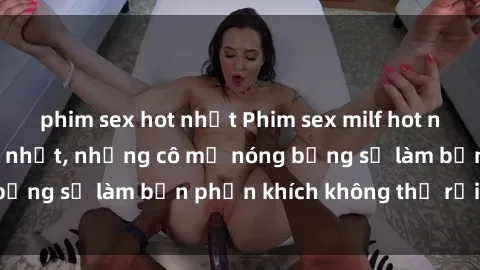 phim sex hot nhất Phim sex milf hot nhất, cập nhật mới nhất, những cô mẹ nóng bỏng sẽ làm bạn phấn khích không thể rời mắt