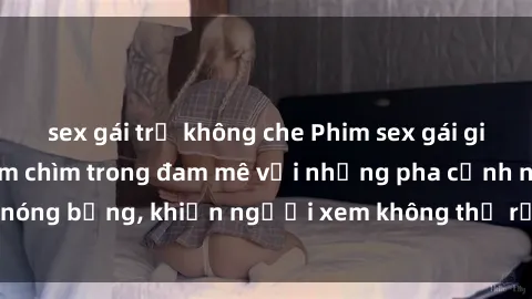 sex gái trẻ không che Phim sex gái già: trải nghiệm đắm chìm trong đam mê với những pha cảnh nóng bỏng, khiến người xem không thể rời mắt khỏi màn hình.