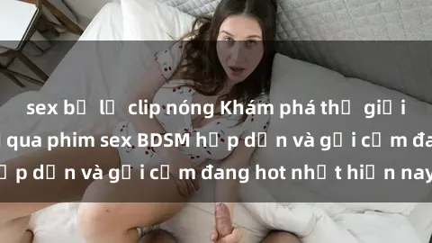 sex bị lộ clip nóng Khám phá thế giới đen tối của BDSM qua phim sex BDSM hấp dẫn và gợi cảm đang hot nhất hiện nay