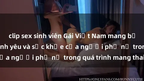 clip sex sinh viên Gái Việt Nam mang bầu: Câu chuyện về tình yêu và sức khỏe của người phụ nữ trong quá trình mang thai