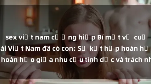 sex việt nam cưỡng hiếp Bí mật về cuộc sống sex của gái Việt Nam đã có con: Sự kết hợp hoàn hảo giữa nhu cầu tình dục và trách nhiệm làm mẹ.