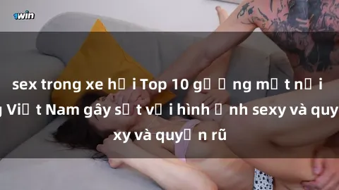 sex trong xe hơi Top 10 gương mặt nổi tiếng Việt Nam gây sốt với hình ảnh sexy và quyến rũ