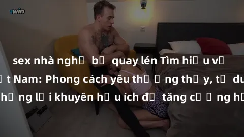 sex nhà nghỉ bị quay lén Tìm hiểu về bí mật của sex Việt Nam: Phong cách yêu thường thấy, tư duy mở rộng và những lời khuyên hữu ích để tăng cường hạnh phúc trong đời sống tình dục của bạn