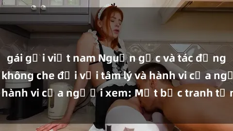 gái gọi việt nam Nguồn gốc và tác động của việc xem sex không che đối với tâm lý và hành vi của người xem: Một bức tranh tổng thể.