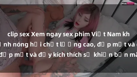 clip sex Xem ngay sex phim Việt Nam không che - những cảnh nóng hổi chất lượng cao, đẹp mắt và đầy kích thích sẽ khiến bạn mãn nhãn.