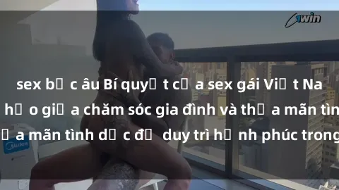sex bắc âu Bí quyết của sex gái Việt Nam có con: Sự hoàn hảo giữa chăm sóc gia đình và thỏa mãn tình dục để duy trì hạnh phúc trong hôn nhân