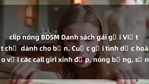 clip nóng BDSM Danh sách gái gọi Việt Nam hấp dẫn nhất chỉ dành cho bạn. Cuộc gọi tình dục hoàn hảo với các call girl xinh đẹp, nóng bỏng, sẵn sàng làm bạn hài lòng.