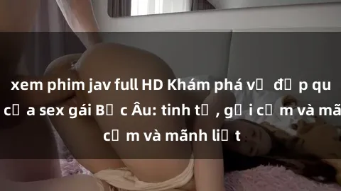 xem phim jav full HD Khám phá vẻ đẹp quyến rũ của sex gái Bắc Âu: tinh tế, gợi cảm và mãnh liệt