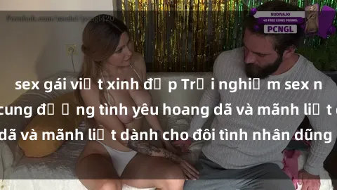 sex gái việt xinh đẹp Trải nghiệm sex ngoài trời: Những cung đường tình yêu hoang dã và mãnh liệt dành cho đôi tình nhân dũng cảm
