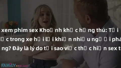 xem phim sex Khoảnh khắc hứng thú: Tại sao quan hệ tình dục trong xe hơi lại khiến nhiều người phát cuồng? Đây là lý do tại sao việc thực hiện sex trong ôtô thú vị và kích thích!