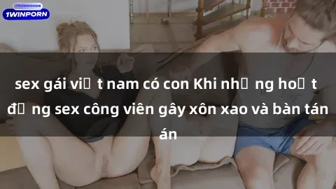 sex gái việt nam có con Khi những hoạt động sex công viên gây xôn xao và bàn tán