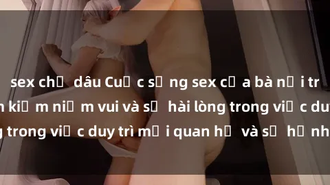 sex chị dâu Cuộc sống sex của bà nội trợ: Nơi nào để tìm kiếm niềm vui và sự hài lòng trong việc duy trì mối quan hệ và sự hạnh phúc?