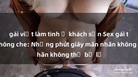 gái việt làm tình ở khách sạn Sex gái trẻ đẹp không che: Những phút giây mãn nhãn không thể bỏ lỡ
