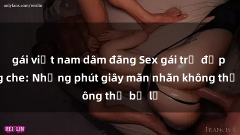 gái việt nam dâm đãng Sex gái trẻ đẹp không che: Những phút giây mãn nhãn không thể bỏ lỡ