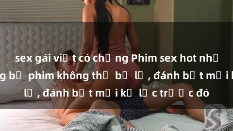 sex gái việt có chồng Phim sex hot nhất năm  Top những bộ phim không thể bỏ lỡ, đánh bật mọi kỷ lục trước đó
