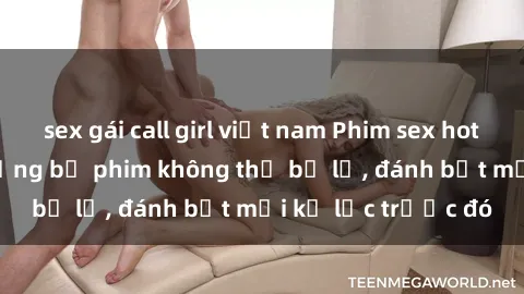 sex gái call girl việt nam Phim sex hot nhất năm  Top những bộ phim không thể bỏ lỡ, đánh bật mọi kỷ lục trước đó
