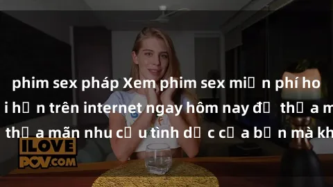 phim sex pháp Xem phim sex miễn phí hoàn toàn không giới hạn trên internet ngay hôm nay để thỏa mãn nhu cầu tình dục của bạn mà không tốn chi phí.