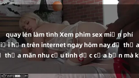 quay lén làm tình Xem phim sex miễn phí hoàn toàn không giới hạn trên internet ngay hôm nay để thỏa mãn nhu cầu tình dục của bạn mà không tốn chi phí.