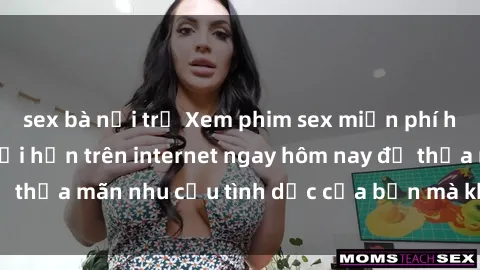 sex bà nội trợ Xem phim sex miễn phí hoàn toàn không giới hạn trên internet ngay hôm nay để thỏa mãn nhu cầu tình dục của bạn mà không tốn chi phí.