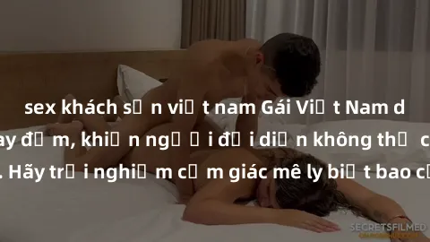 sex khách sạn việt nam Gái Việt Nam dâm đãng làm tình say đắm, khiến người đối diện không thể cưỡng lại được. Hãy trải nghiệm cảm giác mê ly biết bao của phong cách yêu đương đậm chất dân tộc!