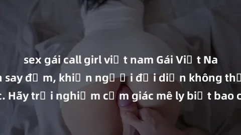 sex gái call girl việt nam Gái Việt Nam dâm đãng làm tình say đắm, khiến người đối diện không thể cưỡng lại được. Hãy trải nghiệm cảm giác mê ly biết bao của phong cách yêu đương đậm chất dân tộc!