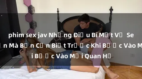 phim sex jav Những Điều Bí Mật Về Sex Người Lớn Mà Bạn Cần Biết Trước Khi Bước Vào Mối Quan Hệ