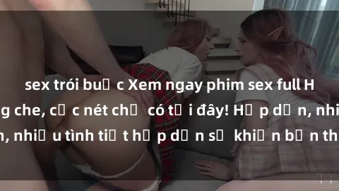 sex trói buộc Xem ngay phim sex full HD đỉnh cao, không che, cực nét chỉ có tại đây! Hấp dẫn, nhiều tình tiết hấp dẫn sẽ khiến bạn thỏa mãn đắm say.
