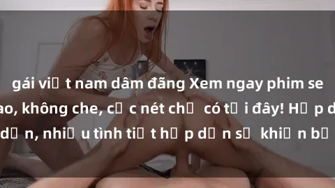gái việt nam dâm đãng Xem ngay phim sex full HD đỉnh cao, không che, cực nét chỉ có tại đây! Hấp dẫn, nhiều tình tiết hấp dẫn sẽ khiến bạn thỏa mãn đắm say.