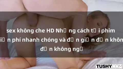 sex không che HD Những cách tải phim sex miễn phí nhanh chóng và đơn giản đến không ngờ
