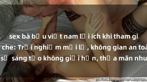 sex bà bầu việt nam lợi ích khi tham gia sex online không che: Trải nghiệm mới lạ, không gian an toàn, sự sáng tạo không giới hạn, thỏa mãn nhu cầu tình dục của bạn.