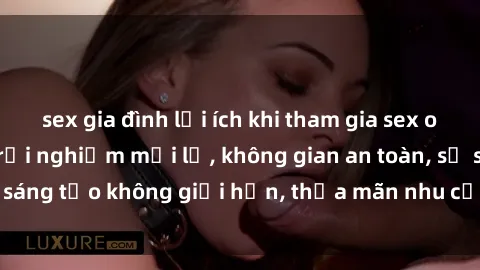 sex gia đình lợi ích khi tham gia sex online không che: Trải nghiệm mới lạ, không gian an toàn, sự sáng tạo không giới hạn, thỏa mãn nhu cầu tình dục của bạn.
