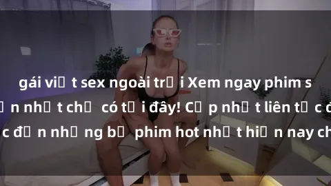 gái việt sex ngoài trời Xem ngay phim sex mới nhất, hấp dẫn nhất chỉ có tại đây! Cập nhật liên tục đến những bộ phim hot nhất hiện nay chỉ trong vài cú click!