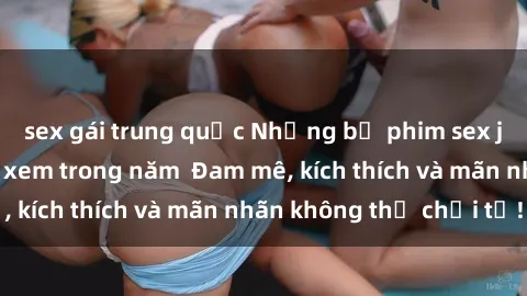 sex gái trung quốc Những bộ phim sex jav đỉnh cao phải xem trong năm  Đam mê, kích thích và mãn nhãn không thể chối từ!