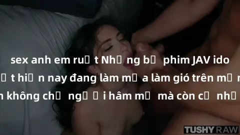 sex anh em ruột Những bộ phim JAV idol không che hot nhất hiện nay đang làm mưa làm gió trên mạng, hấp dẫn không chỉ người hâm mộ mà còn cả những ai mới tìm hiểu về thể loại này!