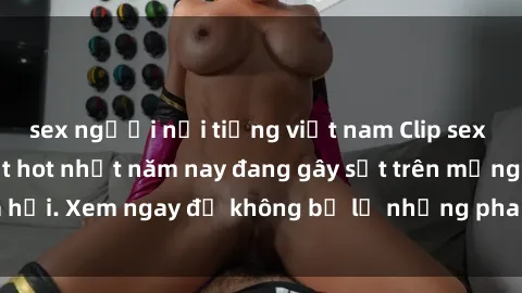 sex người nổi tiếng việt nam Clip sex sinh viên mới nhất hot nhất năm nay đang gây sốt trên mạng xã hội. Xem ngay để không bỏ lỡ những pha nóng không thể bỏ qua!