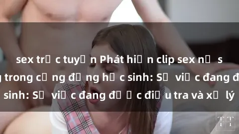 sex trực tuyến Phát hiện clip sex nữ sinh gây chấn động trong cộng đồng học sinh: Sự việc đang được điều tra và xử lý