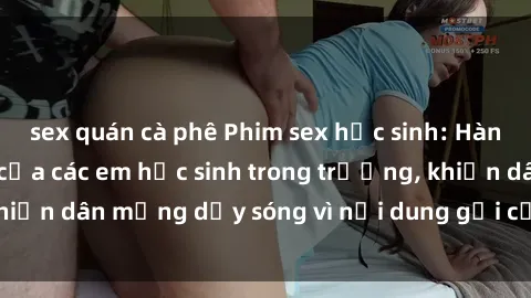 sex quán cà phê Phim sex học sinh: Hành động nóng bỏng của các em học sinh trong trường, khiến dân mạng dậy sóng vì nội dung gợi cảm và kích thích.