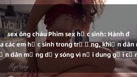 sex ông cháu Phim sex học sinh: Hành động nóng bỏng của các em học sinh trong trường, khiến dân mạng dậy sóng vì nội dung gợi cảm và kích thích.