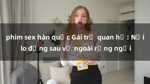 phim sex hàn quốc Gái trẻ quan hệ: Nỗi lo đằng sau vẻ ngoài rạng ngời