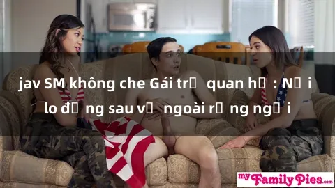 jav SM không che Gái trẻ quan hệ: Nỗi lo đằng sau vẻ ngoài rạng ngời
