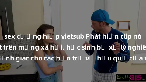 sex cưỡng hiếp vietsub Phát hiện clip nóng sinh viên gây sốt trên mạng xã hội, học sinh bị xử lý nghiêm ngặt. Đây là cảnh giác cho các bạn trẻ về hậu quả của việc chia sẻ thông tin trái phép trên inte