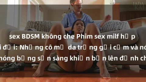 sex BDSM không che Phim sex milf hấp dẫn nhất mọi thời đại: Những cô mẹ da trắng gợi cảm và nóng bỏng sẵn sàng khiến bạn lên đỉnh chỉ trong chớp mắt!