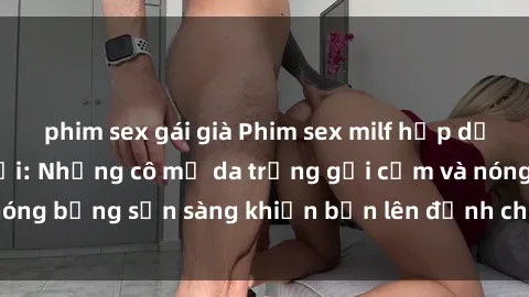 phim sex gái già Phim sex milf hấp dẫn nhất mọi thời đại: Những cô mẹ da trắng gợi cảm và nóng bỏng sẵn sàng khiến bạn lên đỉnh chỉ trong chớp mắt!